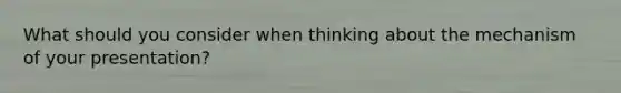What should you consider when thinking about the mechanism of your presentation?