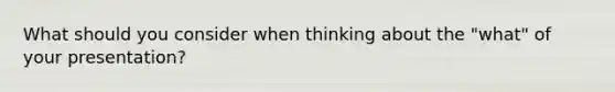 What should you consider when thinking about the "what" of your presentation?