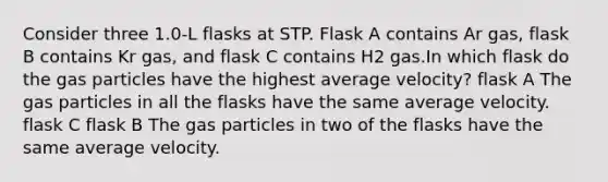 Consider three 1.0-L flasks at STP. Flask A contains Ar gas, flask B contains Kr gas, and flask C contains H2 gas.In which flask do the gas particles have the highest average velocity? flask A The gas particles in all the flasks have the same average velocity. flask C flask B The gas particles in two of the flasks have the same average velocity.