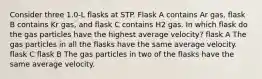 Consider three 1.0-L flasks at STP. Flask A contains Ar gas, flask B contains Kr gas, and flask C contains H2 gas. In which flask do the gas particles have the highest average velocity? flask A The gas particles in all the flasks have the same average velocity. flask C flask B The gas particles in two of the flasks have the same average velocity.