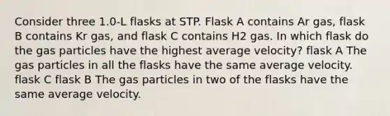 Consider three 1.0-L flasks at STP. Flask A contains Ar gas, flask B contains Kr gas, and flask C contains H2 gas. In which flask do the gas particles have the highest average velocity? flask A The gas particles in all the flasks have the same average velocity. flask C flask B The gas particles in two of the flasks have the same average velocity.