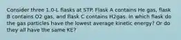 Consider three 1.0-L flasks at STP. Flask A contains He gas, flask B contains O2 gas, and flask C contains H2gas. In which flask do the gas particles have the lowest average kinetic energy? Or do they all have the same KE?