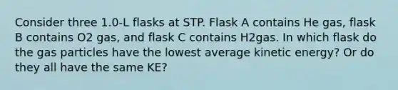 Consider three 1.0-L flasks at STP. Flask A contains He gas, flask B contains O2 gas, and flask C contains H2gas. In which flask do the gas particles have the lowest average kinetic energy? Or do they all have the same KE?