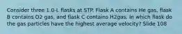 Consider three 1.0-L flasks at STP. Flask A contains He gas, flask B contains O2 gas, and flask C contains H2gas. In which flask do the gas particles have the highest average velocity? Slide 108