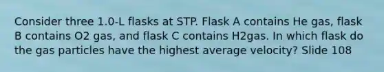 Consider three 1.0-L flasks at STP. Flask A contains He gas, flask B contains O2 gas, and flask C contains H2gas. In which flask do the gas particles have the highest average velocity? Slide 108