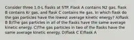 Consider three 1.0-L flasks at STP. Flask A contains N2 gas, flask B contains Kr gas, and flask C contains He gas. In which flask do the gas particles have the lowest average kinetic energy? A)flask B B)The gas particles in all of the flasks have the same average kinetic energy. C)The gas particles in two of the flasks have the same average kinetic energy. D)flask C E)flask A