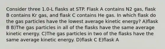 Consider three 1.0-L flasks at STP. Flask A contains N2 gas, flask B contains Kr gas, and flask C contains He gas. In which flask do the gas particles have the lowest average kinetic energy? A)flask B B)The gas particles in all of the flasks have the same average kinetic energy. C)The gas particles in two of the flasks have the same average kinetic energy. D)flask C E)flask A