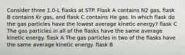 Consider three 1.0-L flasks at STP. Flask A contains N2 gas, flask B contains Kr gas, and flask C contains He gas. In which flask do the gas particles have the lowest average kinetic energy? flask C The gas particles in all of the flasks have the same average kinetic energy. flask A The gas particles in two of the flasks have the same average kinetic energy. flask B