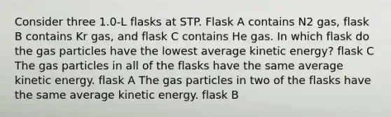 Consider three 1.0-L flasks at STP. Flask A contains N2 gas, flask B contains Kr gas, and flask C contains He gas. In which flask do the gas particles have the lowest average kinetic energy? flask C The gas particles in all of the flasks have the same average kinetic energy. flask A The gas particles in two of the flasks have the same average kinetic energy. flask B