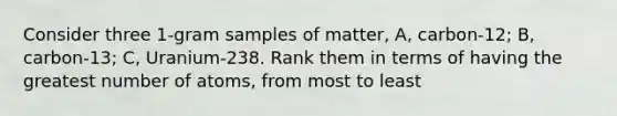 Consider three 1-gram samples of matter, A, carbon-12; B, carbon-13; C, Uranium-238. Rank them in terms of having the greatest number of atoms, from most to least