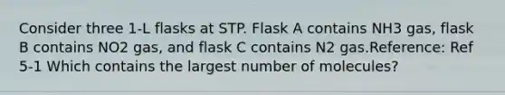 Consider three 1-L flasks at STP. Flask A contains NH3 gas, flask B contains NO2 gas, and flask C contains N2 gas.Reference: Ref 5-1 Which contains the largest number of molecules?