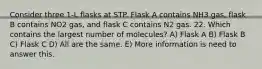 Consider three 1-L flasks at STP. Flask A contains NH3 gas, flask B contains NO2 gas, and flask C contains N2 gas. 22. Which contains the largest number of molecules? A) Flask A B) Flask B C) Flask C D) All are the same. E) More information is need to answer this.