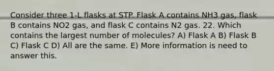 Consider three 1-L flasks at STP. Flask A contains NH3 gas, flask B contains NO2 gas, and flask C contains N2 gas. 22. Which contains the largest number of molecules? A) Flask A B) Flask B C) Flask C D) All are the same. E) More information is need to answer this.