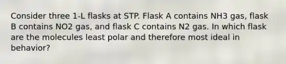 Consider three 1-L flasks at STP. Flask A contains NH3 gas, flask B contains NO2 gas, and flask C contains N2 gas. In which flask are the molecules least polar and therefore most ideal in behavior?