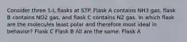 Consider three 1-L flasks at STP. Flask A contains NH3 gas, flask B contains NO2 gas, and flask C contains N2 gas. In which flask are the molecules least polar and therefore most ideal in behavior? Flask C Flask B All are the same. Flask A