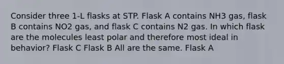 Consider three 1-L flasks at STP. Flask A contains NH3 gas, flask B contains NO2 gas, and flask C contains N2 gas. In which flask are the molecules least polar and therefore most ideal in behavior? Flask C Flask B All are the same. Flask A