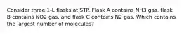 Consider three 1-L flasks at STP. Flask A contains NH3 gas, flask B contains NO2 gas, and flask C contains N2 gas. Which contains the largest number of molecules?