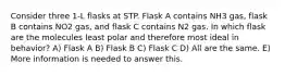 Consider three 1-L flasks at STP. Flask A contains NH3 gas, flask B contains NO2 gas, and flask C contains N2 gas. In which flask are the molecules least polar and therefore most ideal in behavior? A) Flask A B) Flask B C) Flask C D) All are the same. E) More information is needed to answer this.