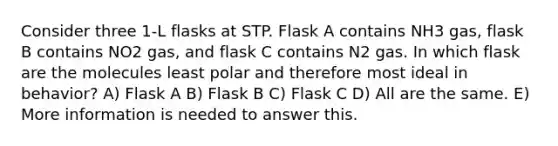 Consider three 1-L flasks at STP. Flask A contains NH3 gas, flask B contains NO2 gas, and flask C contains N2 gas. In which flask are the molecules least polar and therefore most ideal in behavior? A) Flask A B) Flask B C) Flask C D) All are the same. E) More information is needed to answer this.