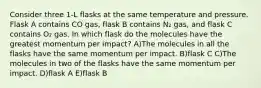 Consider three 1-L flasks at the same temperature and pressure. Flask A contains CO gas, flask B contains N₂ gas, and flask C contains O₂ gas. In which flask do the molecules have the greatest momentum per impact? A)The molecules in all the flasks have the same momentum per impact. B)flask C C)The molecules in two of the flasks have the same momentum per impact. D)flask A E)flask B