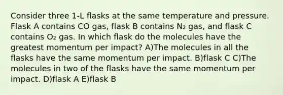 Consider three 1-L flasks at the same temperature and pressure. Flask A contains CO gas, flask B contains N₂ gas, and flask C contains O₂ gas. In which flask do the molecules have the greatest momentum per impact? A)The molecules in all the flasks have the same momentum per impact. B)flask C C)The molecules in two of the flasks have the same momentum per impact. D)flask A E)flask B