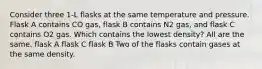 Consider three 1-L flasks at the same temperature and pressure. Flask A contains CO gas, flask B contains N2 gas, and flask C contains O2 gas. Which contains the lowest density? All are the same. flask A flask C flask B Two of the flasks contain gases at the same density.