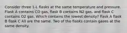 Consider three 1-L flasks at the same temperature and pressure. Flask A contains CO gas, flask B contains N2 gas, and flask C contains O2 gas. Which contains the lowest density? flask A flask B flask C All are the same. Two of the flasks contain gases at the same density.