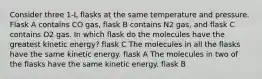 Consider three 1-L flasks at the same temperature and pressure. Flask A contains CO gas, flask B contains N2 gas, and flask C contains O2 gas. In which flask do the molecules have the greatest kinetic energy? flask C The molecules in all the flasks have the same kinetic energy. flask A The molecules in two of the flasks have the same kinetic energy. flask B