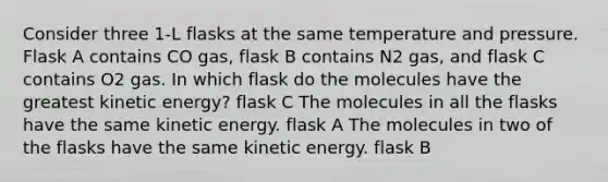 Consider three 1-L flasks at the same temperature and pressure. Flask A contains CO gas, flask B contains N2 gas, and flask C contains O2 gas. In which flask do the molecules have the greatest kinetic energy? flask C The molecules in all the flasks have the same kinetic energy. flask A The molecules in two of the flasks have the same kinetic energy. flask B