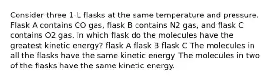 Consider three 1-L flasks at the same temperature and pressure. Flask A contains CO gas, flask B contains N2 gas, and flask C contains O2 gas. In which flask do the molecules have the greatest kinetic energy? flask A flask B flask C The molecules in all the flasks have the same kinetic energy. The molecules in two of the flasks have the same kinetic energy.