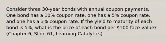 Consider three 30-year bonds with annual coupon payments. One bond has a 10% coupon rate, one has a 5% coupon rate, and one has a 3% coupon rate. If the yield to maturity of each bond is 5%, what is the price of each bond per 100 face value? (Chapter 6, Slide 61, Learning Catalytics)