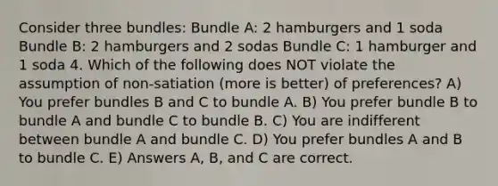 Consider three bundles: Bundle A: 2 hamburgers and 1 soda Bundle B: 2 hamburgers and 2 sodas Bundle C: 1 hamburger and 1 soda 4. Which of the following does NOT violate the assumption of non-satiation (more is better) of preferences? A) You prefer bundles B and C to bundle A. B) You prefer bundle B to bundle A and bundle C to bundle B. C) You are indifferent between bundle A and bundle C. D) You prefer bundles A and B to bundle C. E) Answers A, B, and C are correct.