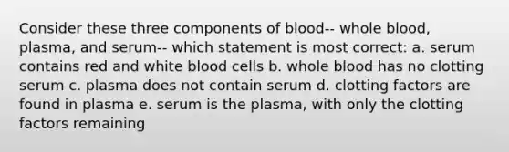 Consider these three components of blood-- whole blood, plasma, and serum-- which statement is most correct: a. serum contains red and white blood cells b. whole blood has no clotting serum c. plasma does not contain serum d. clotting factors are found in plasma e. serum is the plasma, with only the clotting factors remaining