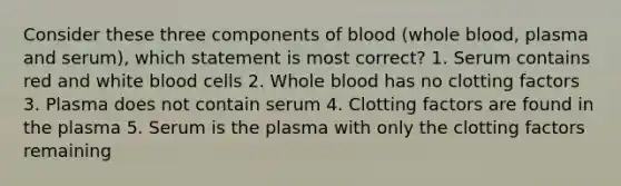 Consider these three components of blood (whole blood, plasma and serum), which statement is most correct? 1. Serum contains red and white blood cells 2. Whole blood has no clotting factors 3. Plasma does not contain serum 4. Clotting factors are found in the plasma 5. Serum is the plasma with only the clotting factors remaining