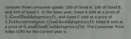 consider three consumer goods: 100 of Good A, 100 of Good B, and 100 of Good C. In the base year, Good A sold at a price of 1, Good B sold at a price of1, and Good C sold at a price of 1. In the current year, Good A sold at a price of3, Good B sold at a price of 5, and Good C sold at a price of10. The Consumer Price Index (CPI) for the current year is