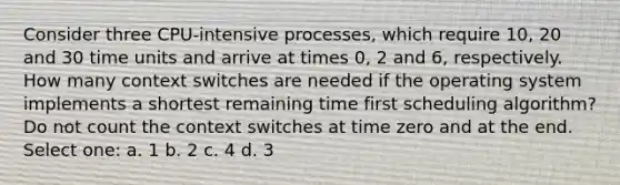 Consider three CPU-intensive processes, which require 10, 20 and 30 time units and arrive at times 0, 2 and 6, respectively. How many context switches are needed if the operating system implements a shortest remaining time first scheduling algorithm? Do not count the context switches at time zero and at the end. Select one: a. 1 b. 2 c. 4 d. 3