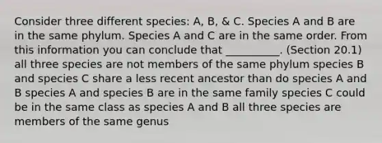 Consider three different species: A, B, & C. Species A and B are in the same phylum. Species A and C are in the same order. From this information you can conclude that __________. (Section 20.1) all three species are not members of the same phylum species B and species C share a less recent ancestor than do species A and B species A and species B are in the same family species C could be in the same class as species A and B all three species are members of the same genus