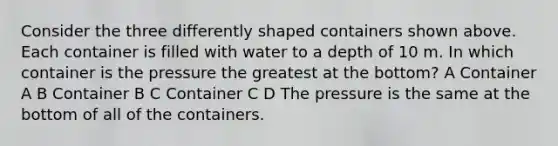 Consider the three differently shaped containers shown above. Each container is filled with water to a depth of 10 m. In which container is the pressure the greatest at the bottom? A Container A B Container B C Container C D The pressure is the same at the bottom of all of the containers.