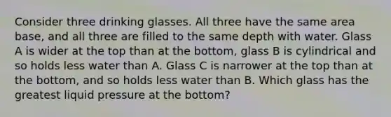 Consider three drinking glasses. All three have the same area base, and all three are filled to the same depth with water. Glass A is wider at the top than at the bottom, glass B is cylindrical and so holds less water than A. Glass C is narrower at the top than at the bottom, and so holds less water than B. Which glass has the greatest liquid pressure at the bottom?