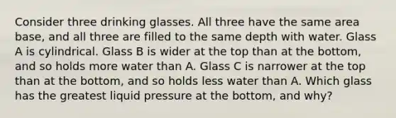 Consider three drinking glasses. All three have the same area base, and all three are filled to the same depth with water. Glass A is cylindrical. Glass B is wider at the top than at the bottom, and so holds more water than A. Glass C is narrower at the top than at the bottom, and so holds less water than A. Which glass has the greatest liquid pressure at the bottom, and why?