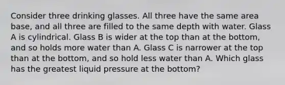 Consider three drinking glasses. All three have the same area base, and all three are filled to the same depth with water. Glass A is cylindrical. Glass B is wider at the top than at the bottom, and so holds more water than A. Glass C is narrower at the top than at the bottom, and so hold less water than A. Which glass has the greatest liquid pressure at the bottom?