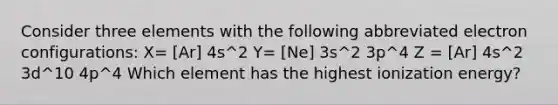 Consider three elements with the following abbreviated electron configurations: X= [Ar] 4s^2 Y= [Ne] 3s^2 3p^4 Z = [Ar] 4s^2 3d^10 4p^4 Which element has the highest ionization energy?