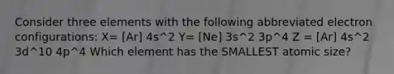 Consider three elements with the following abbreviated electron configurations: X= [Ar] 4s^2 Y= [Ne] 3s^2 3p^4 Z = [Ar] 4s^2 3d^10 4p^4 Which element has the SMALLEST atomic size?