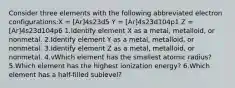 Consider three elements with the following abbreviated electron configurations:X = [Ar]4s23d5 Y = [Ar]4s23d104p1 Z = [Ar]4s23d104p6 1.Identify element X as a metal, metalloid, or nonmetal. 2.Identify element Y as a metal, metalloid, or nonmetal. 3.Identify element Z as a metal, metalloid, or nonmetal. 4.vWhich element has the smallest atomic radius? 5.Which element has the highest ionization energy? 6.Which element has a half-filled sublevel?