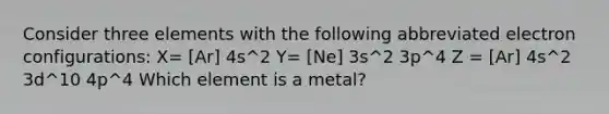 Consider three elements with the following abbreviated electron configurations: X= [Ar] 4s^2 Y= [Ne] 3s^2 3p^4 Z = [Ar] 4s^2 3d^10 4p^4 Which element is a metal?