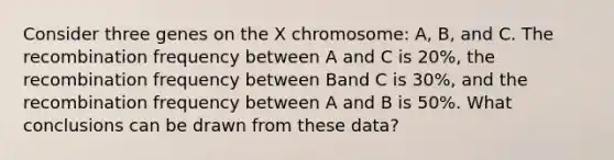 Consider three genes on the X chromosome: A, B, and C. The recombination frequency between A and C is 20%, the recombination frequency between Band C is 30%, and the recombination frequency between A and B is 50%. What conclusions can be drawn from these data?