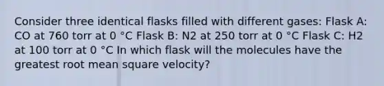 Consider three identical flasks filled with different gases: Flask A: CO at 760 torr at 0 °C Flask B: N2 at 250 torr at 0 °C Flask C: H2 at 100 torr at 0 °C In which flask will the molecules have the greatest root mean square velocity?