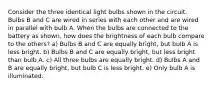 Consider the three identical light bulbs shown in the circuit. Bulbs B and C are wired in series with each other and are wired in parallel with bulb A. When the bulbs are connected to the battery as shown, how does the brightness of each bulb compare to the others? a) Bulbs B and C are equally bright, but bulb A is less bright. b) Bulbs B and C are equally bright, but less bright than bulb A. c) All three bulbs are equally bright. d) Bulbs A and B are equally bright, but bulb C is less bright. e) Only bulb A is illuminated.