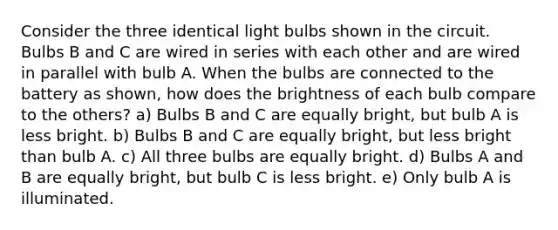 Consider the three identical light bulbs shown in the circuit. Bulbs B and C are wired in series with each other and are wired in parallel with bulb A. When the bulbs are connected to the battery as shown, how does the brightness of each bulb compare to the others? a) Bulbs B and C are equally bright, but bulb A is less bright. b) Bulbs B and C are equally bright, but less bright than bulb A. c) All three bulbs are equally bright. d) Bulbs A and B are equally bright, but bulb C is less bright. e) Only bulb A is illuminated.