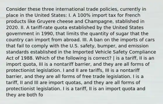 Consider these three international trade policies, currently in place in the United States: I. A 100% import tax for French products like Gruyere cheese and Champagne, stablished in 2020. II. A tariff-rate quota established by the United States government in 1990, that limits the quantity of sugar that the country can import from abroad. III. A ban on the imports of cars that fail to comply with the U.S. safety, bumper, and emission standards established in the Imported Vehicle Safety Compliance Act of 1988. Which of the following is correct? | is a tariff, II is an import quota, III is a nontariff barrier, and they are all forms of protectionist legislation. I and II are tariffs, III is a nontariff barrier, and they are all forms of free trade legislation. I is a tariff, II and III are import quotas, and they are all forms of protectionist legislation. I is a tariff, II is an import quota and they are both fo